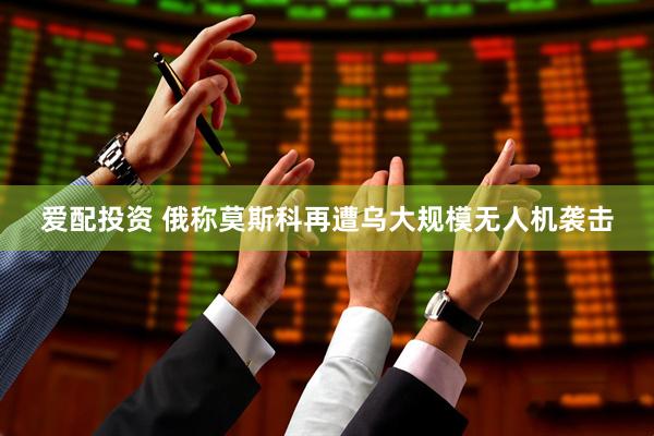 爱配投资 俄称莫斯科再遭乌大规模无人机袭击