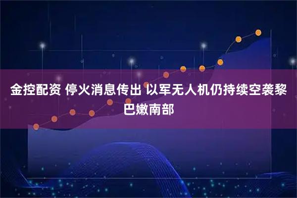 金控配资 停火消息传出 以军无人机仍持续空袭黎巴嫩南部
