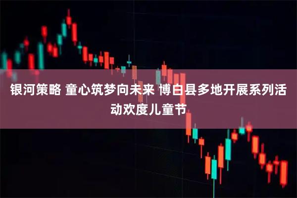 银河策略 童心筑梦向未来 博白县多地开展系列活动欢度儿童节