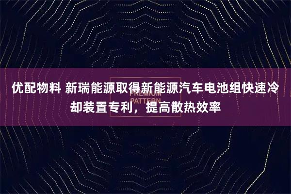 优配物料 新瑞能源取得新能源汽车电池组快速冷却装置专利,提高散热效率