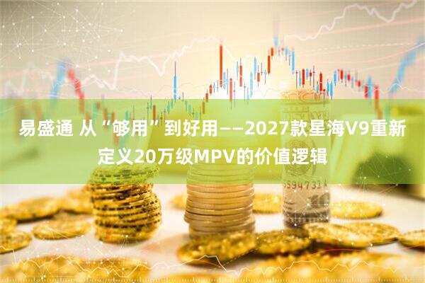 易盛通 从“够用”到好用——2027款星海V9重新定义20万级MPV的价值逻辑