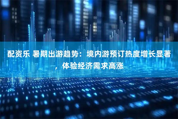 配资乐 暑期出游趋势:境内游预订热度增长显著,体验经济需求高涨