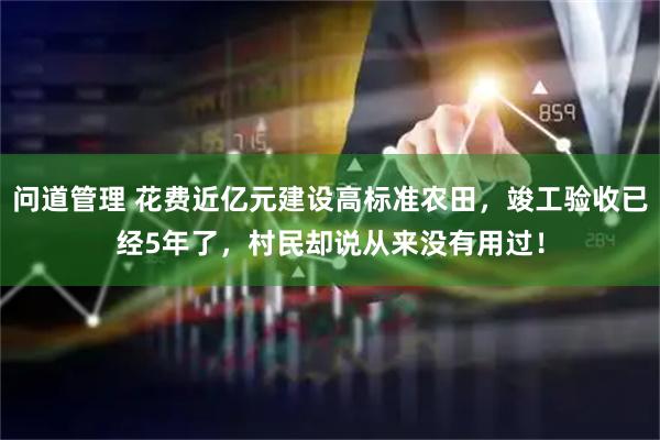 问道管理 花费近亿元建设高标准农田，竣工验收已经5年了，村民却说从来没有用过！