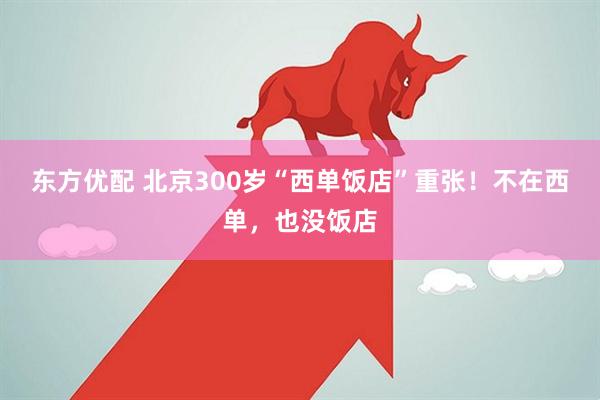 东方优配 北京300岁“西单饭店”重张！不在西单，也没饭店
