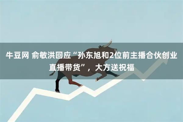 牛豆网 俞敏洪回应“孙东旭和2位前主播合伙创业直播带货”，大方送祝福