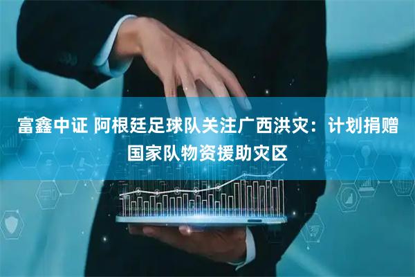 富鑫中证 阿根廷足球队关注广西洪灾：计划捐赠国家队物资援助灾区