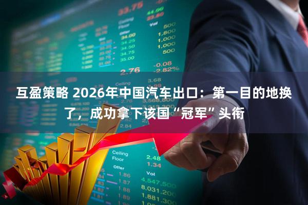 互盈策略 2026年中国汽车出口：第一目的地换了，成功拿下该国“冠军”头衔