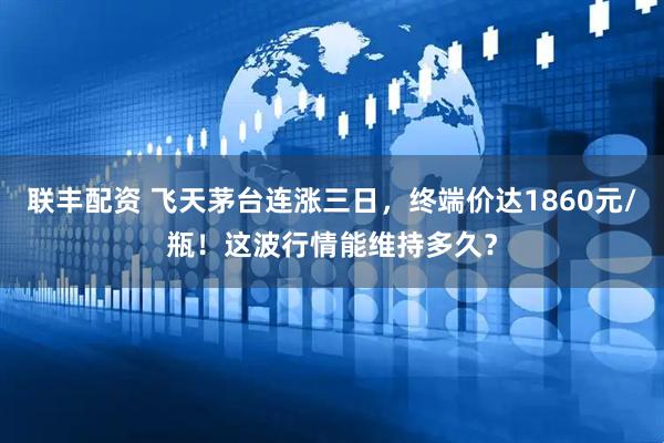 联丰配资 飞天茅台连涨三日，终端价达1860元/瓶！这波行情能维持多久？