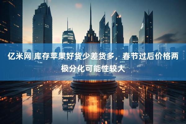 亿米网 库存苹果好货少差货多，春节过后价格两极分化可能性较大
