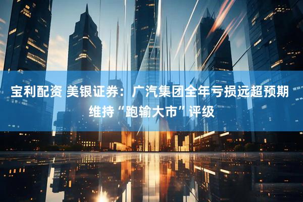 宝利配资 美银证券：广汽集团全年亏损远超预期 维持“跑输大市”评级