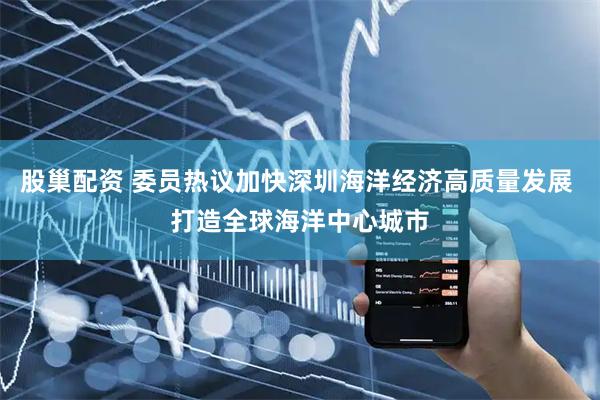 股巢配资 委员热议加快深圳海洋经济高质量发展 打造全球海洋中心城市