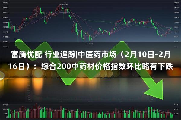 富腾优配 行业追踪|中医药市场（2月10日-2月16日）：综合200中药材价格指数环比略有下跌