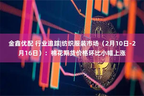 金鑫优配 行业追踪|纺织服装市场（2月10日-2月16日）：棉花期货价格环比小幅上涨