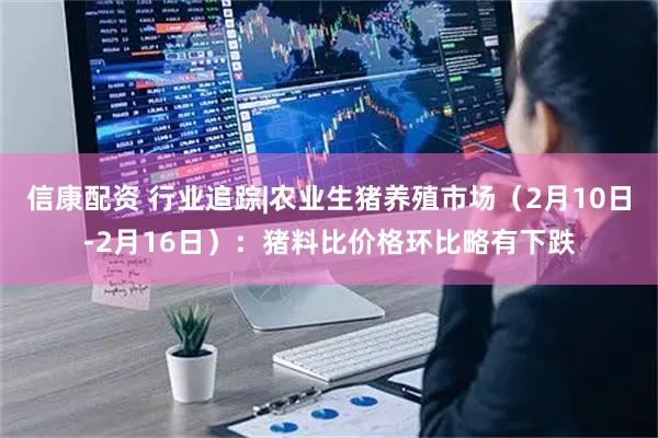 信康配资 行业追踪|农业生猪养殖市场（2月10日-2月16日）：猪料比价格环比略有下跌