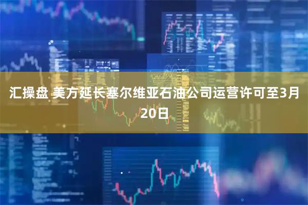 汇操盘 美方延长塞尔维亚石油公司运营许可至3月20日