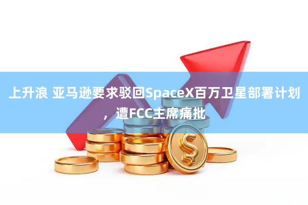 上升浪 亚马逊要求驳回SpaceX百万卫星部署计划,遭FCC主席痛批