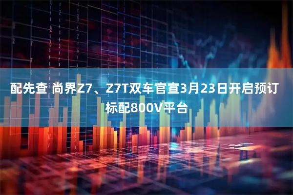 配先查 尚界Z7、Z7T双车官宣3月23日开启预订 标配800V平台