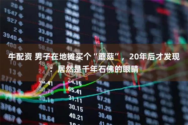 牛配资 男子在地摊买个“蘑菇”，20年后才发现：居然是千年石佛的眼睛