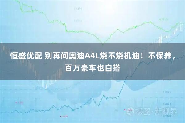 恒盛优配 别再问奥迪A4L烧不烧机油！不保养，百万豪车也白搭