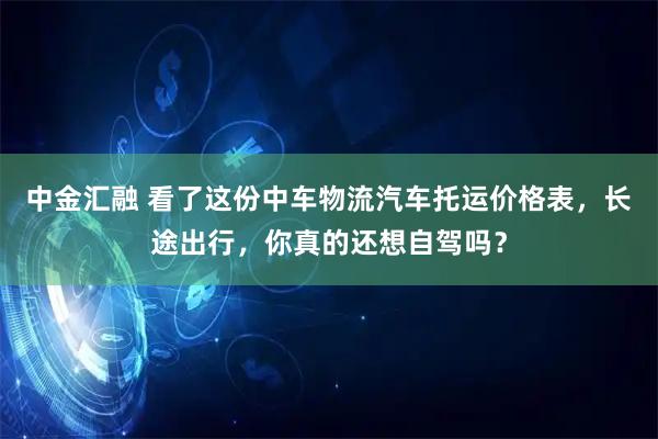 中金汇融 看了这份中车物流汽车托运价格表,长途出行,你真的还想自驾吗?