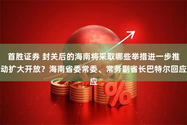 首胜证券 封关后的海南将采取哪些举措进一步推动扩大开放？海南省委常委、常务副省长巴特尔回应