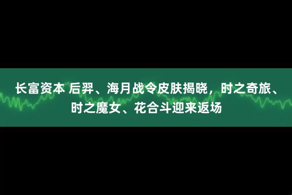 长富资本 后羿、海月战令皮肤揭晓,时之奇旅、时之魔女、花合斗迎来返场