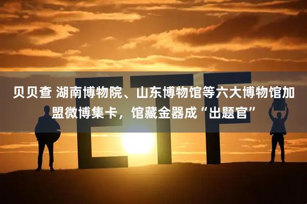 贝贝查 湖南博物院、山东博物馆等六大博物馆加盟微博集卡，馆藏金器成“出题官”