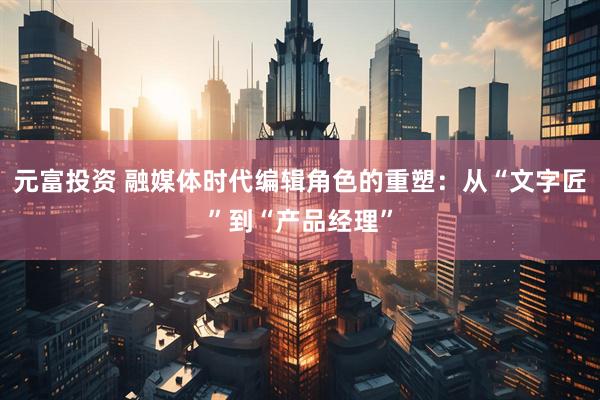 元富投资 融媒体时代编辑角色的重塑：从“文字匠”到“产品经理”