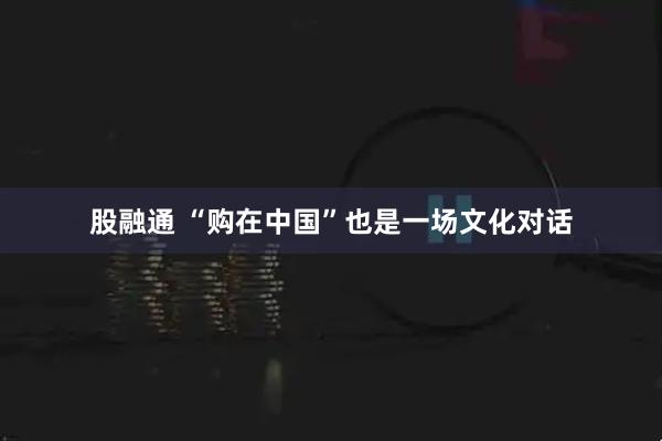 股融通 “购在中国”也是一场文化对话