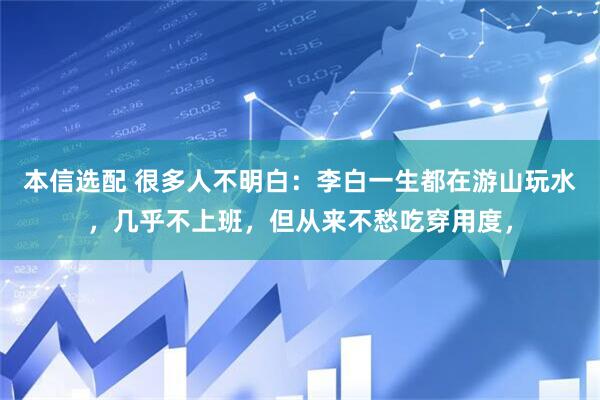 本信选配 很多人不明白：李白一生都在游山玩水，几乎不上班，但从来不愁吃穿用度，