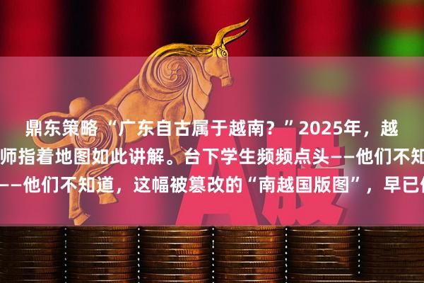 鼎东策略 “广东自古属于越南？”2025年，越南某中学历史课堂上，教师指着地图如此讲解。台下学生频频点头——他们不知道，这幅被篡改的“南越国版图”，早已偏离史实千里。