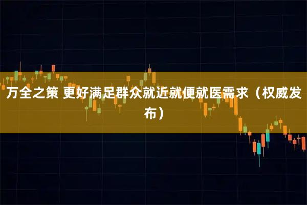 万全之策 更好满足群众就近就便就医需求（权威发布）