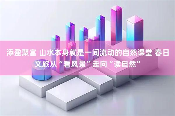 添盈聚富 山水本身就是一间流动的自然课堂 春日文旅从“看风景”走向“读自然”