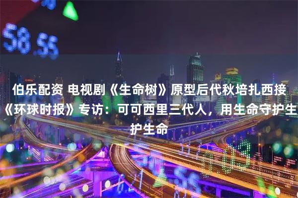 伯乐配资 电视剧《生命树》原型后代秋培扎西接受《环球时报》专访：可可西里三代人，用生命守护生命