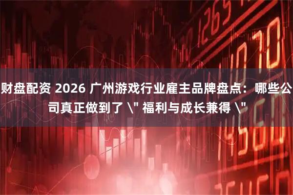财盘配资 2026 广州游戏行业雇主品牌盘点：哪些公司真正做到了 