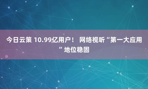 今日云策 10.99亿用户！ 网络视听“第一大应用”地位稳固