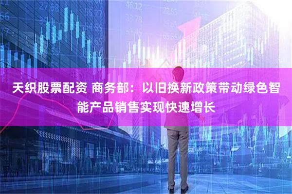 天织股票配资 商务部：以旧换新政策带动绿色智能产品销售实现快速增长