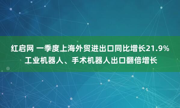 红启网 一季度上海外贸进出口同比增长21.9% 工业机器人、手术机器人出口翻倍增长
