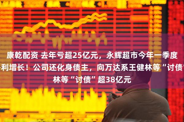 康乾配资 去年亏超25亿元，永辉超市今年一季度营收下滑净利增长！公司还化身债主，向万达系王健林等“讨债”超38亿元