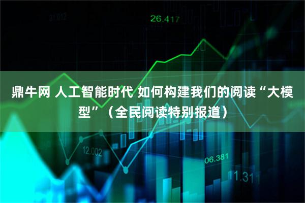 鼎牛网 人工智能时代 如何构建我们的阅读“大模型”（全民阅读特别报道）