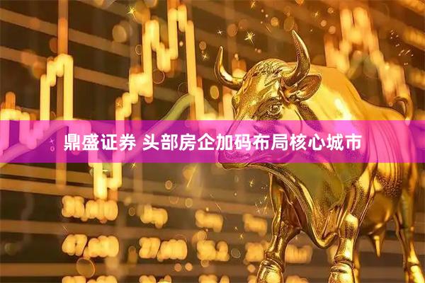 鼎盛证券 头部房企加码布局核心城市