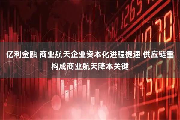 亿利金融 商业航天企业资本化进程提速 供应链重构成商业航天降本关键