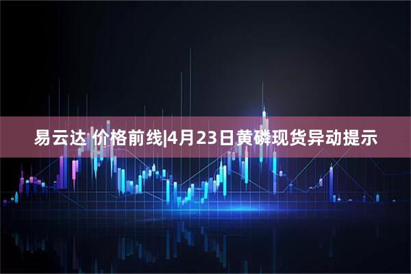 易云达 价格前线|4月23日黄磷现货异动提示