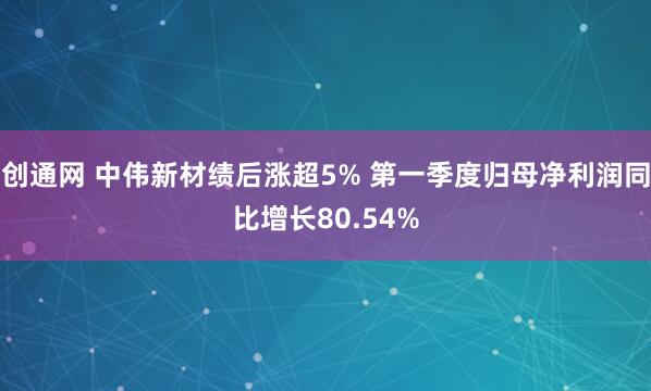 创通网 中伟新材绩后涨超5% 第一季度归母净利润同比增长80.54%