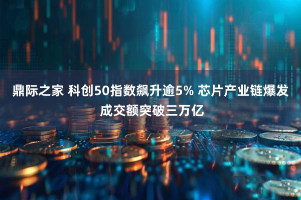鼎际之家 科创50指数飙升逾5% 芯片产业链爆发 成交额突破三万亿