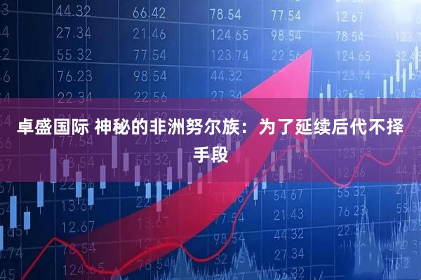 卓盛国际 神秘的非洲努尔族：为了延续后代不择手段