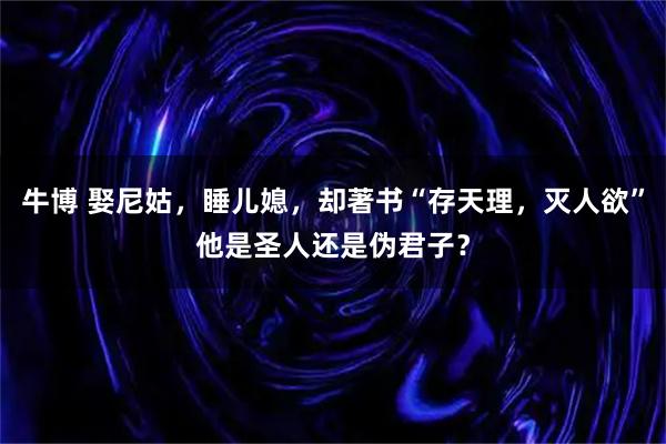 牛博 娶尼姑，睡儿媳，却著书“存天理，灭人欲”他是圣人还是伪君子？