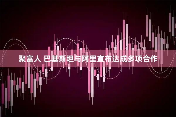 聚富人 巴基斯坦与阿里宣布达成多项合作