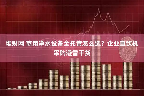 堆财网 商用净水设备全托管怎么选？企业直饮机采购避雷干货