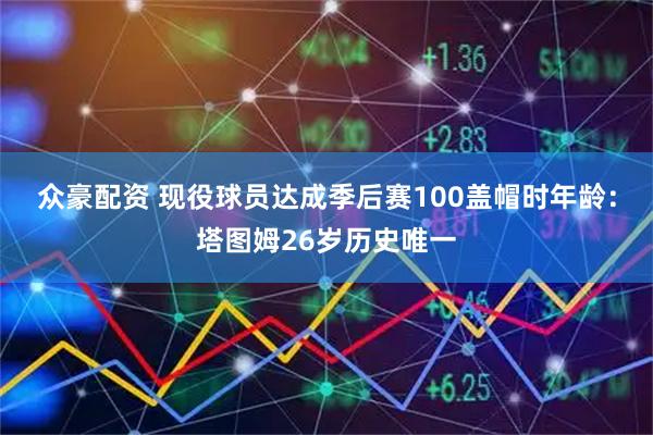 众豪配资 现役球员达成季后赛100盖帽时年龄：塔图姆26岁历史唯一